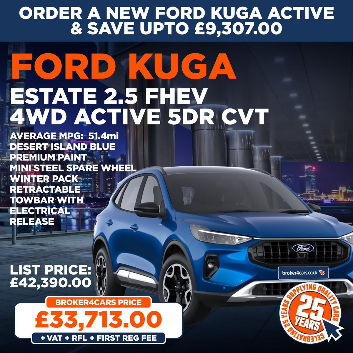 Ford Kuga Estate 2.5 FHEV 4wd Active 5dr CVT. Average MPG:  51.4 mi, Desert Island Blue, Premium Paint, Mini Steel Spare Wheel, Winter pack, Retractable Towbar with Electrical Release. In Stock for Immediate Delivery. List Price £42,390. Broker4Cars Price £33,713 OTR (Plus Vat, Rfl & Reg Fee).
